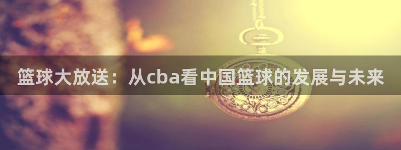 篮球大放送：从cba看中国篮球的发展与未来